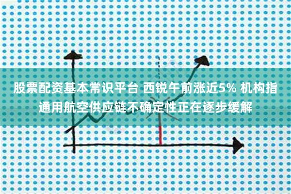 股票配资基本常识平台 西锐午前涨近5% 机构指通用航空供应链不确定性正在逐步缓解