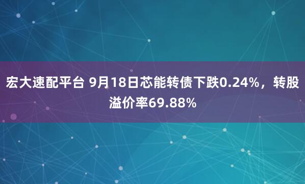 宏大速配平台 9月18日芯能转债下跌0.24%，转股溢价率69.88%