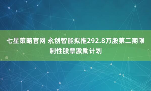 七星策略官网 永创智能拟推292.8万股第二期限制性股票激励计划