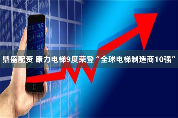 鼎盛配资 康力电梯9度荣登“全球电梯制造商10强”