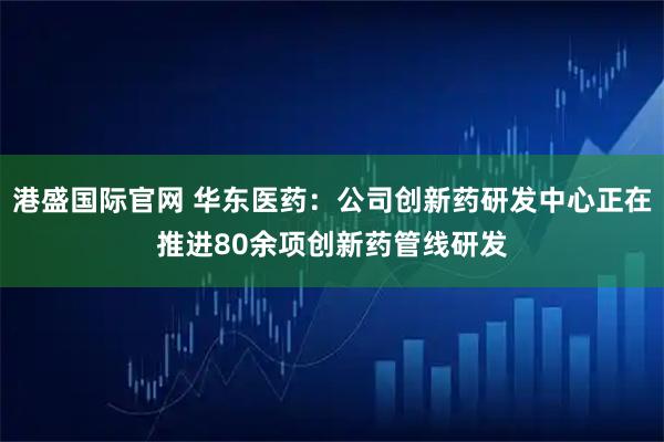 港盛国际官网 华东医药：公司创新药研发中心正在推进80余项创新药管线研发