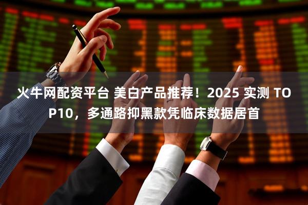 火牛网配资平台 美白产品推荐！2025 实测 TOP10，多通路抑黑款凭临床数据居首