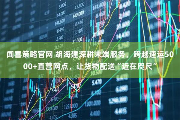 闻喜策略官网 胡海建深耕末端服务，跨越速运5000+直营网点，让货物配送“近在咫尺”