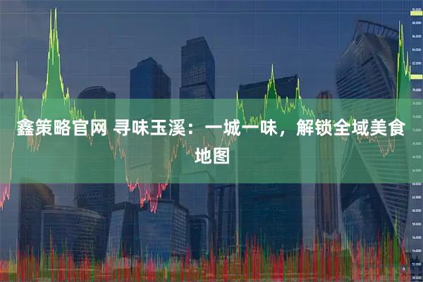 鑫策略官网 寻味玉溪：一城一味，解锁全域美食地图