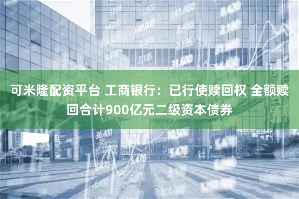 可米隆配资平台 工商银行：已行使赎回权 全额赎回合计900亿元二级资本债券