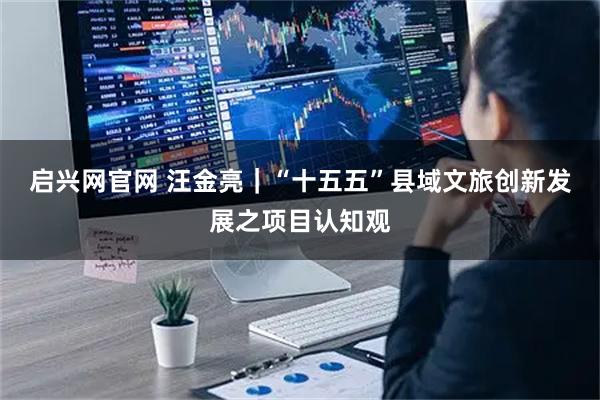 启兴网官网 汪金亮｜“十五五”县域文旅创新发展之项目认知观