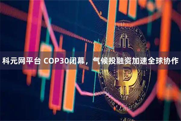 科元网平台 COP30闭幕，气候投融资加速全球协作