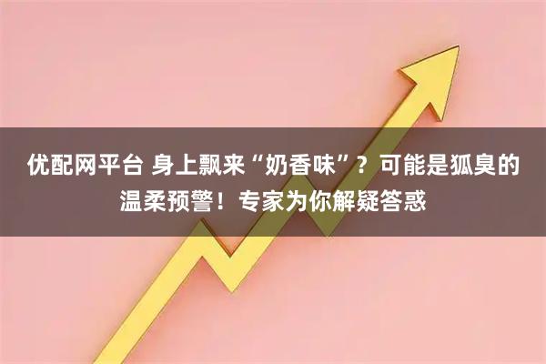优配网平台 身上飘来“奶香味”？可能是狐臭的温柔预警！专家为你解疑答惑