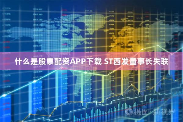 什么是股票配资APP下载 ST西发董事长失联