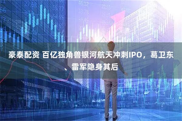 豪泰配资 百亿独角兽银河航天冲刺IPO，葛卫东、雷军隐身其后