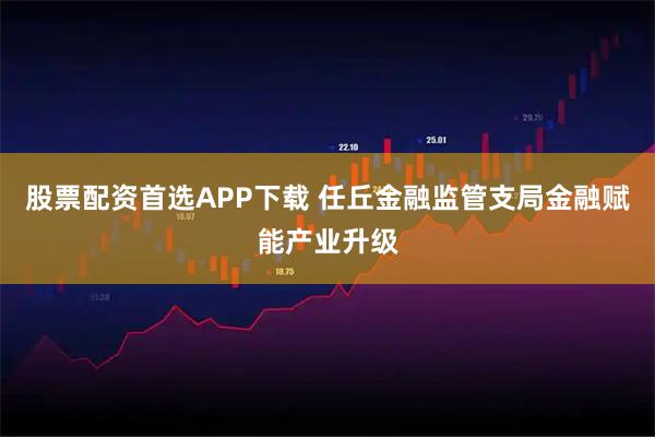 股票配资首选APP下载 任丘金融监管支局金融赋能产业升级