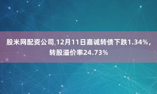 股米网配资公司 12月11日嘉诚转债下跌1.34%，转股溢价率24.73%