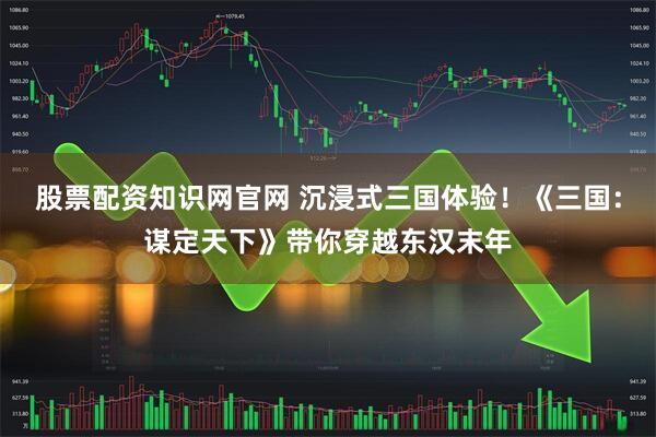 股票配资知识网官网 沉浸式三国体验！《三国：谋定天下》带你穿越东汉末年