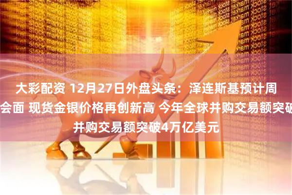 大彩配资 12月27日外盘头条：泽连斯基预计周日与特朗普会面 现货金银价格再创新高 今年全球并购交易额突破4万亿美元