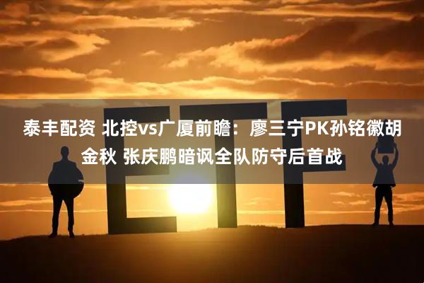 泰丰配资 北控vs广厦前瞻：廖三宁PK孙铭徽胡金秋 张庆鹏暗讽全队防守后首战