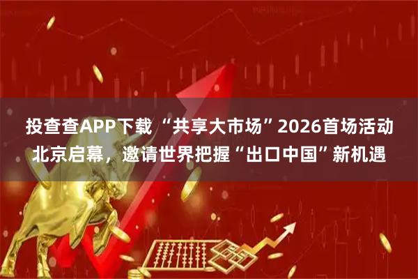 投查查APP下载 “共享大市场”2026首场活动北京启幕，邀请世界把握“出口中国”新机遇