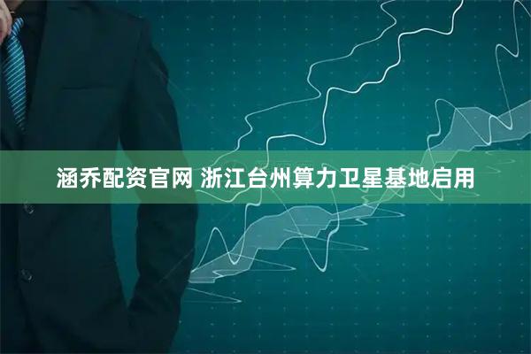 涵乔配资官网 浙江台州算力卫星基地启用