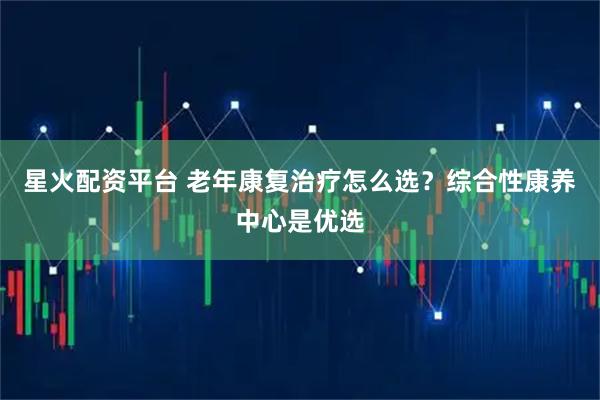 星火配资平台 老年康复治疗怎么选？综合性康养中心是优选