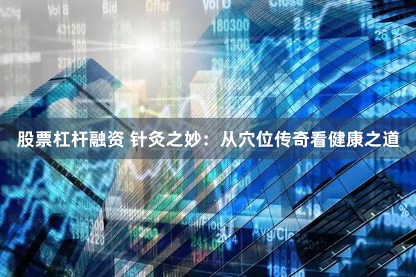 股票杠杆融资 针灸之妙：从穴位传奇看健康之道