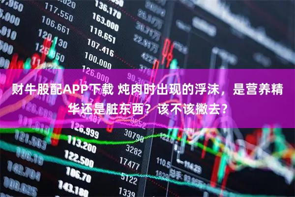 财牛股配APP下载 炖肉时出现的浮沫，是营养精华还是脏东西？该不该撇去？