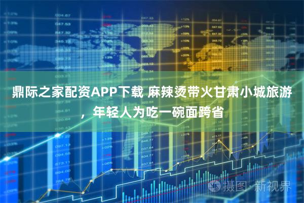 鼎际之家配资APP下载 麻辣烫带火甘肃小城旅游，年轻人为吃一碗面跨省