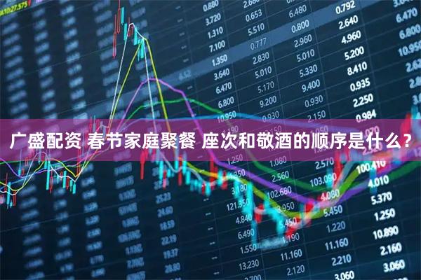 广盛配资 春节家庭聚餐 座次和敬酒的顺序是什么？