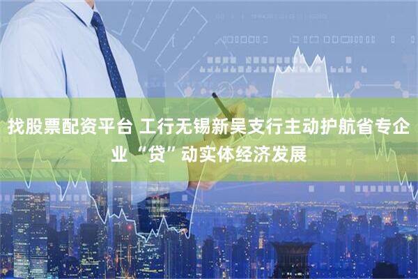 找股票配资平台 工行无锡新吴支行主动护航省专企业 “贷”动实体经济发展