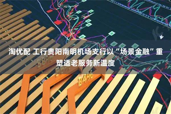 淘优配 工行贵阳南明机场支行以“场景金融”重塑适老服务新温度