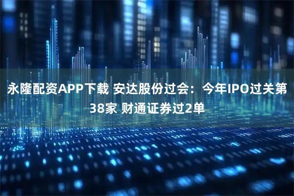 永隆配资APP下载 安达股份过会：今年IPO过关第38家 财通证券过2单