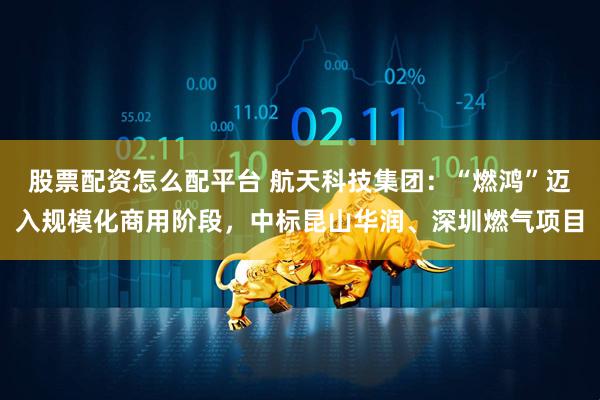 股票配资怎么配平台 航天科技集团：“燃鸿”迈入规模化商用阶段，中标昆山华润、深圳燃气项目