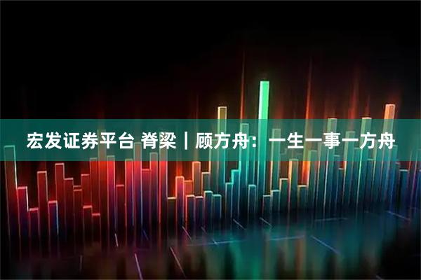 宏发证券平台 脊梁｜顾方舟：一生一事一方舟