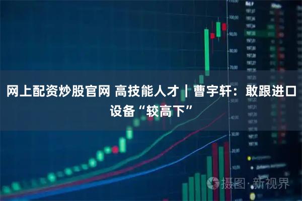 网上配资炒股官网 高技能人才｜曹宇轩：敢跟进口设备“较高下”