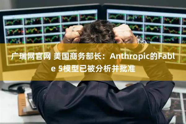 广瑞网官网 美国商务部长：Anthropic的Fable 5模型已被分析并批准