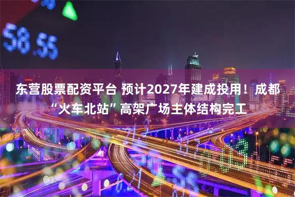 东营股票配资平台 预计2027年建成投用！成都“火车北站”高架广场主体结构完工