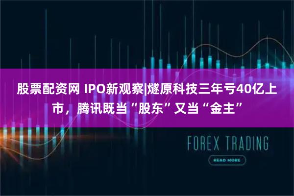 股票配资网 IPO新观察|燧原科技三年亏40亿上市，腾讯既当“股东”又当“金主”