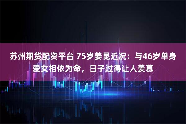 苏州期货配资平台 75岁姜昆近况：与46岁单身爱女相依为命，日子过得让人羡慕